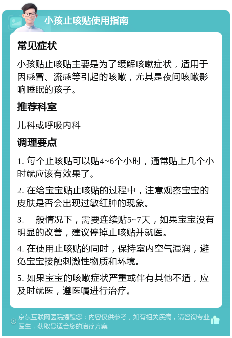 小孩止咳贴使用指南 常见症状 小孩贴止咳贴主要是为了缓解咳嗽症状，适用于因感冒、流感等引起的咳嗽，尤其是夜间咳嗽影响睡眠的孩子。 推荐科室 儿科或呼吸内科 调理要点 1. 每个止咳贴可以贴4~6个小时，通常贴上几个小时就应该有效果了。 2. 在给宝宝贴止咳贴的过程中，注意观察宝宝的皮肤是否会出现过敏红肿的现象。 3. 一般情况下，需要连续贴5~7天，如果宝宝没有明显的改善，建议停掉止咳贴并就医。 4. 在使用止咳贴的同时，保持室内空气湿润，避免宝宝接触刺激性物质和环境。 5. 如果宝宝的咳嗽症状严重或伴有其他不适，应及时就医，遵医嘱进行治疗。