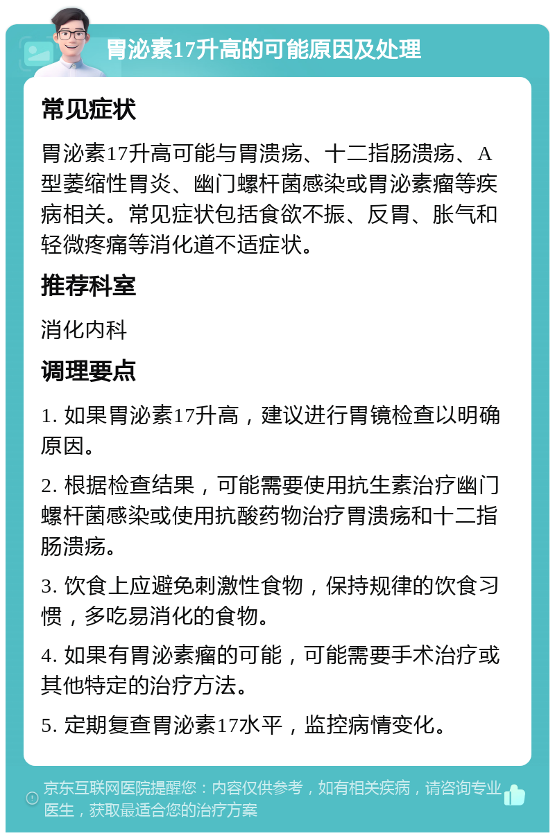 胃泌素17升高的可能原因及处理 常见症状 胃泌素17升高可能与胃溃疡、十二指肠溃疡、A型萎缩性胃炎、幽门螺杆菌感染或胃泌素瘤等疾病相关。常见症状包括食欲不振、反胃、胀气和轻微疼痛等消化道不适症状。 推荐科室 消化内科 调理要点 1. 如果胃泌素17升高，建议进行胃镜检查以明确原因。 2. 根据检查结果，可能需要使用抗生素治疗幽门螺杆菌感染或使用抗酸药物治疗胃溃疡和十二指肠溃疡。 3. 饮食上应避免刺激性食物，保持规律的饮食习惯，多吃易消化的食物。 4. 如果有胃泌素瘤的可能，可能需要手术治疗或其他特定的治疗方法。 5. 定期复查胃泌素17水平，监控病情变化。