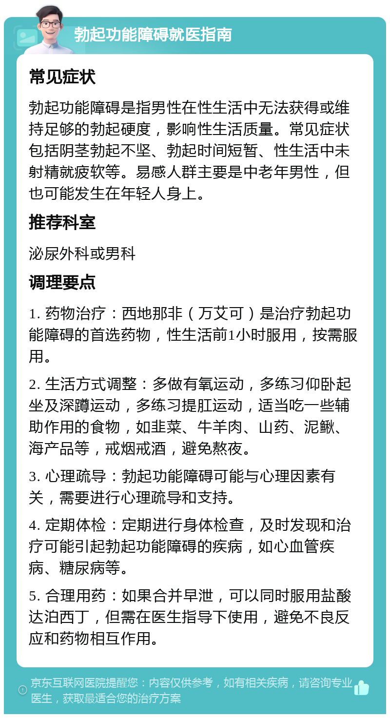 勃起功能障碍就医指南 常见症状 勃起功能障碍是指男性在性生活中无法获得或维持足够的勃起硬度，影响性生活质量。常见症状包括阴茎勃起不坚、勃起时间短暂、性生活中未射精就疲软等。易感人群主要是中老年男性，但也可能发生在年轻人身上。 推荐科室 泌尿外科或男科 调理要点 1. 药物治疗：西地那非（万艾可）是治疗勃起功能障碍的首选药物，性生活前1小时服用，按需服用。 2. 生活方式调整：多做有氧运动，多练习仰卧起坐及深蹲运动，多练习提肛运动，适当吃一些辅助作用的食物，如韭菜、牛羊肉、山药、泥鳅、海产品等，戒烟戒酒，避免熬夜。 3. 心理疏导：勃起功能障碍可能与心理因素有关，需要进行心理疏导和支持。 4. 定期体检：定期进行身体检查，及时发现和治疗可能引起勃起功能障碍的疾病，如心血管疾病、糖尿病等。 5. 合理用药：如果合并早泄，可以同时服用盐酸达泊西丁，但需在医生指导下使用，避免不良反应和药物相互作用。