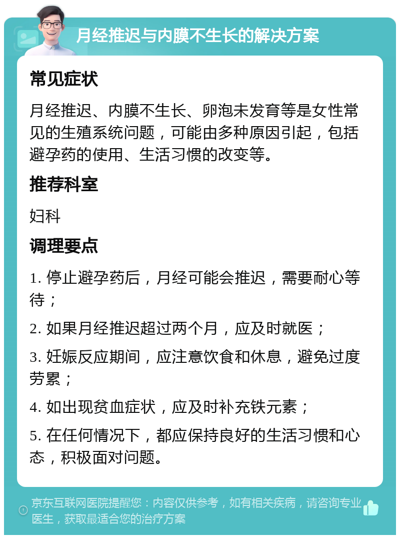 月经推迟与内膜不生长的解决方案 常见症状 月经推迟、内膜不生长、卵泡未发育等是女性常见的生殖系统问题，可能由多种原因引起，包括避孕药的使用、生活习惯的改变等。 推荐科室 妇科 调理要点 1. 停止避孕药后，月经可能会推迟，需要耐心等待； 2. 如果月经推迟超过两个月，应及时就医； 3. 妊娠反应期间，应注意饮食和休息，避免过度劳累； 4. 如出现贫血症状，应及时补充铁元素； 5. 在任何情况下，都应保持良好的生活习惯和心态，积极面对问题。