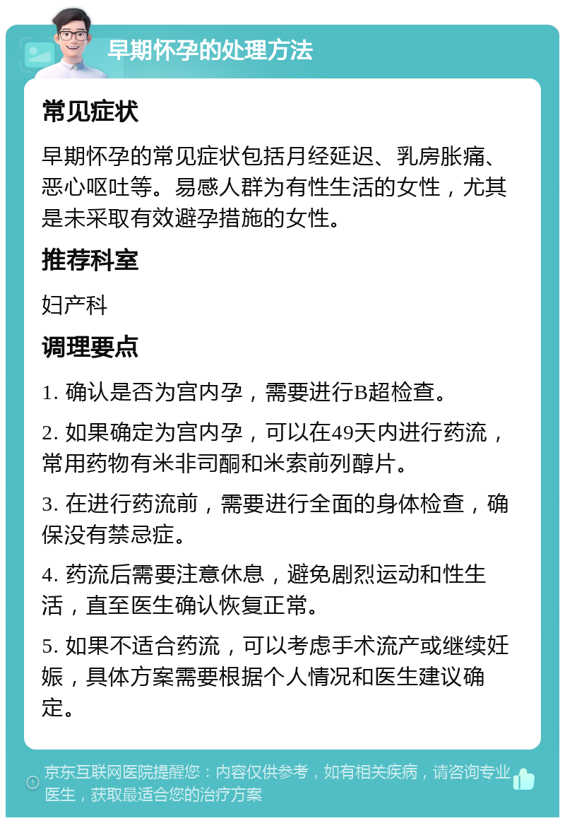 早期怀孕的处理方法 常见症状 早期怀孕的常见症状包括月经延迟、乳房胀痛、恶心呕吐等。易感人群为有性生活的女性，尤其是未采取有效避孕措施的女性。 推荐科室 妇产科 调理要点 1. 确认是否为宫内孕，需要进行B超检查。 2. 如果确定为宫内孕，可以在49天内进行药流，常用药物有米非司酮和米索前列醇片。 3. 在进行药流前，需要进行全面的身体检查，确保没有禁忌症。 4. 药流后需要注意休息，避免剧烈运动和性生活，直至医生确认恢复正常。 5. 如果不适合药流，可以考虑手术流产或继续妊娠，具体方案需要根据个人情况和医生建议确定。