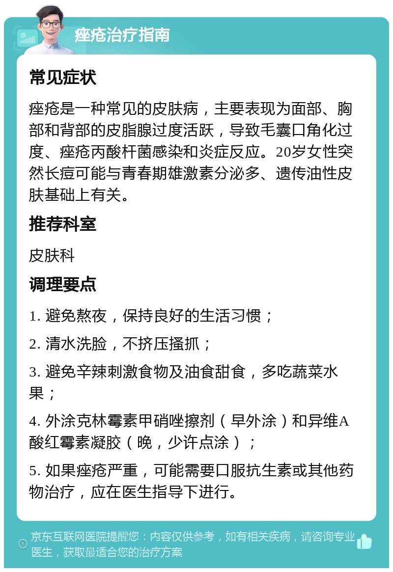 痤疮治疗指南 常见症状 痤疮是一种常见的皮肤病，主要表现为面部、胸部和背部的皮脂腺过度活跃，导致毛囊口角化过度、痤疮丙酸杆菌感染和炎症反应。20岁女性突然长痘可能与青春期雄激素分泌多、遗传油性皮肤基础上有关。 推荐科室 皮肤科 调理要点 1. 避免熬夜，保持良好的生活习惯； 2. 清水洗脸，不挤压搔抓； 3. 避免辛辣刺激食物及油食甜食，多吃蔬菜水果； 4. 外涂克林霉素甲硝唑擦剂（早外涂）和异维A酸红霉素凝胶（晚，少许点涂）； 5. 如果痤疮严重，可能需要口服抗生素或其他药物治疗，应在医生指导下进行。