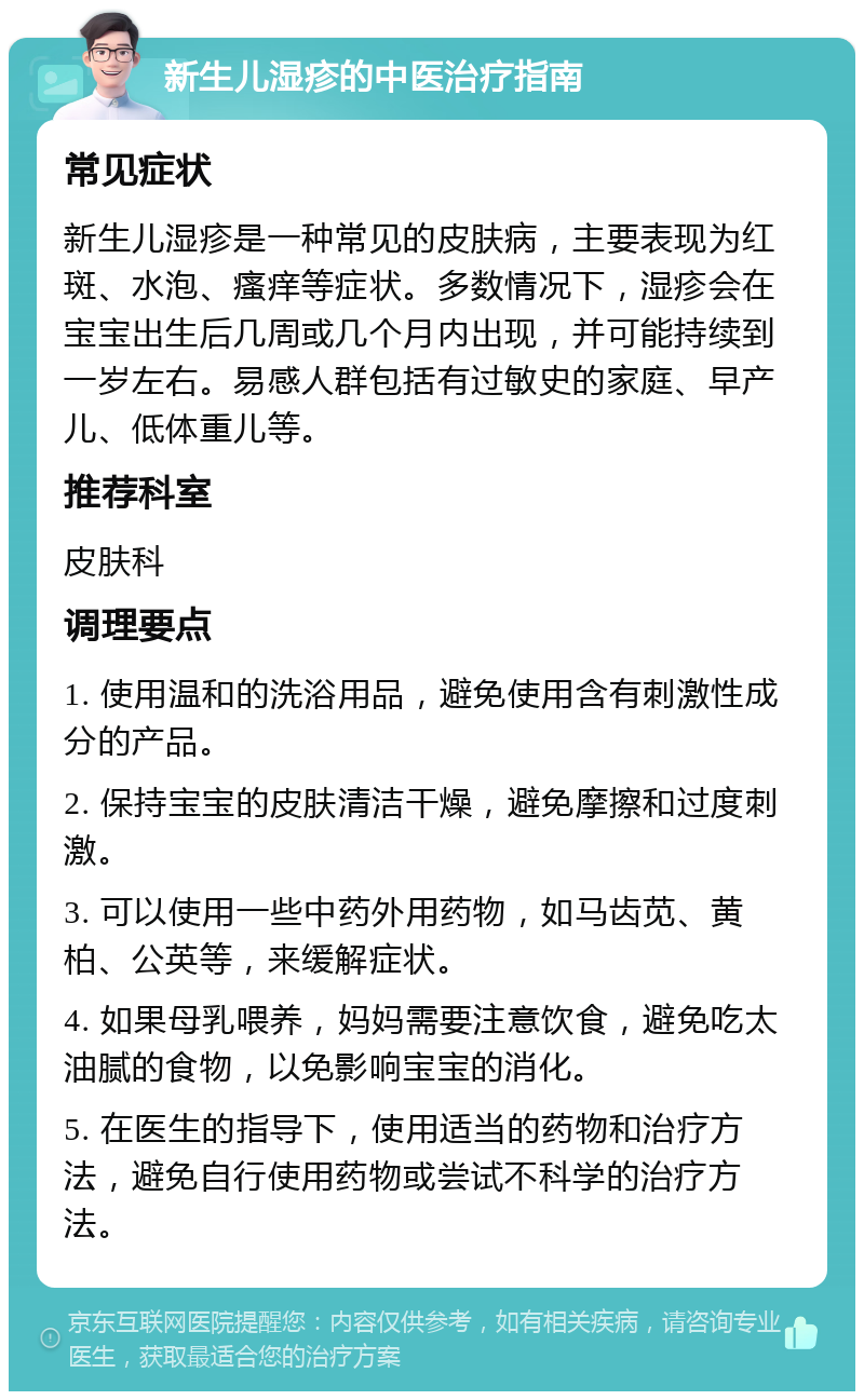 新生儿湿疹的中医治疗指南 常见症状 新生儿湿疹是一种常见的皮肤病，主要表现为红斑、水泡、瘙痒等症状。多数情况下，湿疹会在宝宝出生后几周或几个月内出现，并可能持续到一岁左右。易感人群包括有过敏史的家庭、早产儿、低体重儿等。 推荐科室 皮肤科 调理要点 1. 使用温和的洗浴用品，避免使用含有刺激性成分的产品。 2. 保持宝宝的皮肤清洁干燥，避免摩擦和过度刺激。 3. 可以使用一些中药外用药物，如马齿苋、黄柏、公英等，来缓解症状。 4. 如果母乳喂养，妈妈需要注意饮食，避免吃太油腻的食物，以免影响宝宝的消化。 5. 在医生的指导下，使用适当的药物和治疗方法，避免自行使用药物或尝试不科学的治疗方法。