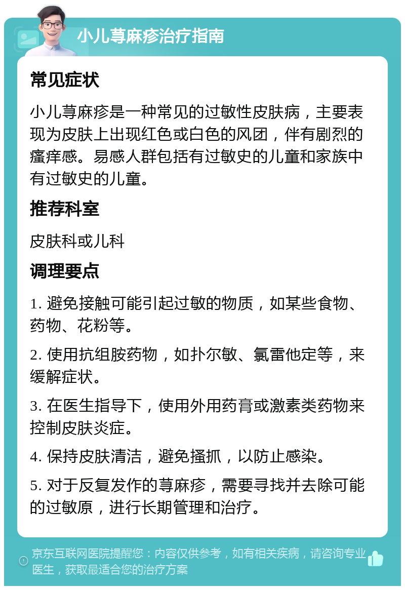 小儿荨麻疹治疗指南 常见症状 小儿荨麻疹是一种常见的过敏性皮肤病，主要表现为皮肤上出现红色或白色的风团，伴有剧烈的瘙痒感。易感人群包括有过敏史的儿童和家族中有过敏史的儿童。 推荐科室 皮肤科或儿科 调理要点 1. 避免接触可能引起过敏的物质，如某些食物、药物、花粉等。 2. 使用抗组胺药物，如扑尔敏、氯雷他定等，来缓解症状。 3. 在医生指导下，使用外用药膏或激素类药物来控制皮肤炎症。 4. 保持皮肤清洁，避免搔抓，以防止感染。 5. 对于反复发作的荨麻疹，需要寻找并去除可能的过敏原，进行长期管理和治疗。