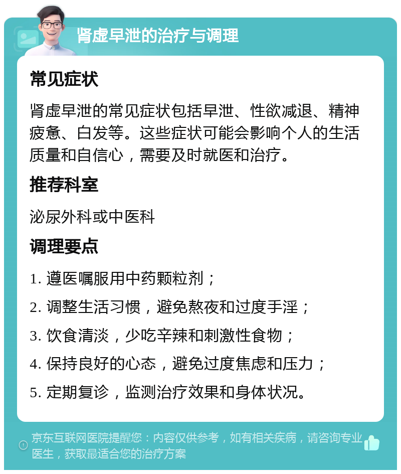 肾虚早泄的治疗与调理 常见症状 肾虚早泄的常见症状包括早泄、性欲减退、精神疲惫、白发等。这些症状可能会影响个人的生活质量和自信心，需要及时就医和治疗。 推荐科室 泌尿外科或中医科 调理要点 1. 遵医嘱服用中药颗粒剂； 2. 调整生活习惯，避免熬夜和过度手淫； 3. 饮食清淡，少吃辛辣和刺激性食物； 4. 保持良好的心态，避免过度焦虑和压力； 5. 定期复诊，监测治疗效果和身体状况。