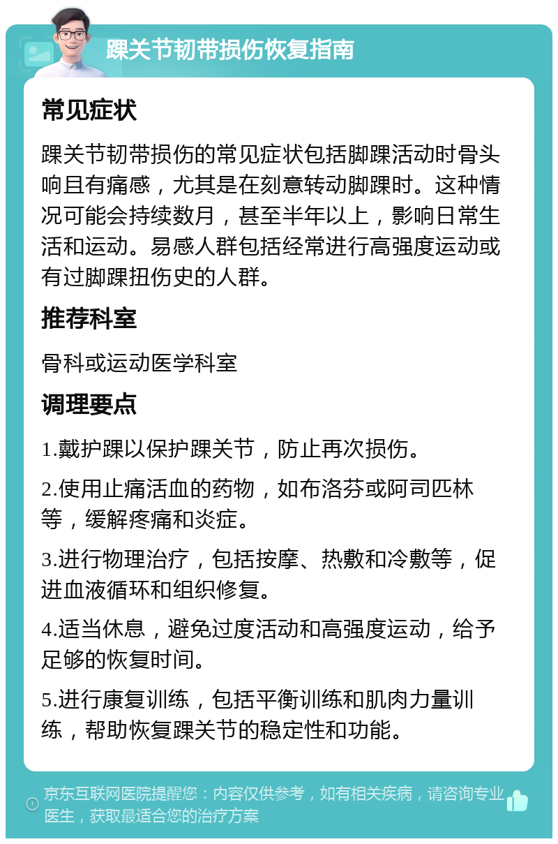 踝关节韧带损伤恢复指南 常见症状 踝关节韧带损伤的常见症状包括脚踝活动时骨头响且有痛感，尤其是在刻意转动脚踝时。这种情况可能会持续数月，甚至半年以上，影响日常生活和运动。易感人群包括经常进行高强度运动或有过脚踝扭伤史的人群。 推荐科室 骨科或运动医学科室 调理要点 1.戴护踝以保护踝关节，防止再次损伤。 2.使用止痛活血的药物，如布洛芬或阿司匹林等，缓解疼痛和炎症。 3.进行物理治疗，包括按摩、热敷和冷敷等，促进血液循环和组织修复。 4.适当休息，避免过度活动和高强度运动，给予足够的恢复时间。 5.进行康复训练，包括平衡训练和肌肉力量训练，帮助恢复踝关节的稳定性和功能。