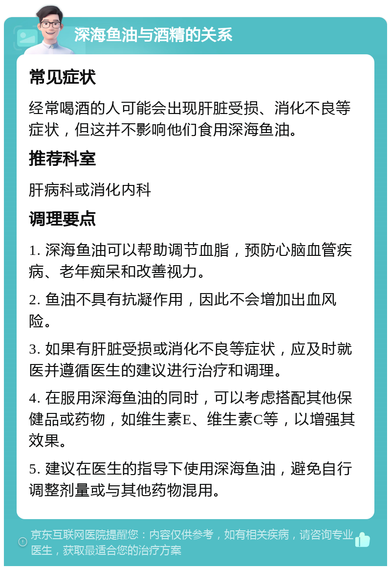 深海鱼油与酒精的关系 常见症状 经常喝酒的人可能会出现肝脏受损、消化不良等症状，但这并不影响他们食用深海鱼油。 推荐科室 肝病科或消化内科 调理要点 1. 深海鱼油可以帮助调节血脂，预防心脑血管疾病、老年痴呆和改善视力。 2. 鱼油不具有抗凝作用，因此不会增加出血风险。 3. 如果有肝脏受损或消化不良等症状，应及时就医并遵循医生的建议进行治疗和调理。 4. 在服用深海鱼油的同时，可以考虑搭配其他保健品或药物，如维生素E、维生素C等，以增强其效果。 5. 建议在医生的指导下使用深海鱼油，避免自行调整剂量或与其他药物混用。