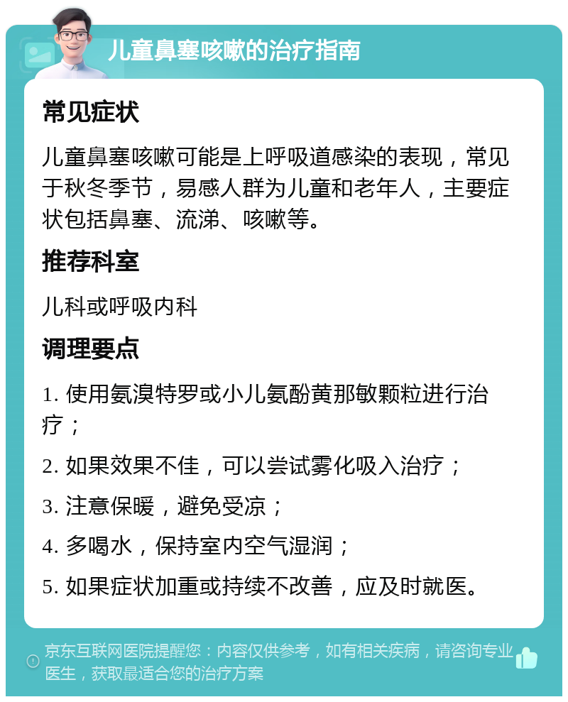 儿童鼻塞咳嗽的治疗指南 常见症状 儿童鼻塞咳嗽可能是上呼吸道感染的表现，常见于秋冬季节，易感人群为儿童和老年人，主要症状包括鼻塞、流涕、咳嗽等。 推荐科室 儿科或呼吸内科 调理要点 1. 使用氨溴特罗或小儿氨酚黄那敏颗粒进行治疗； 2. 如果效果不佳，可以尝试雾化吸入治疗； 3. 注意保暖，避免受凉； 4. 多喝水，保持室内空气湿润； 5. 如果症状加重或持续不改善，应及时就医。