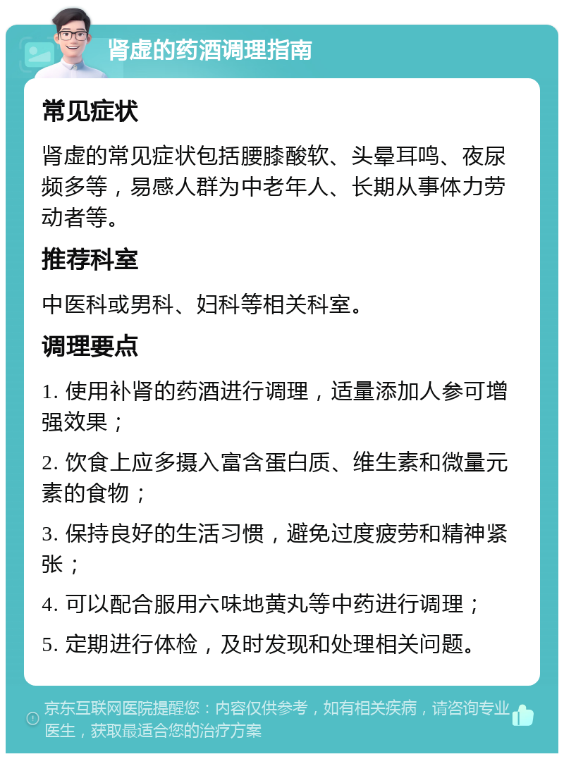 肾虚的药酒调理指南 常见症状 肾虚的常见症状包括腰膝酸软、头晕耳鸣、夜尿频多等，易感人群为中老年人、长期从事体力劳动者等。 推荐科室 中医科或男科、妇科等相关科室。 调理要点 1. 使用补肾的药酒进行调理，适量添加人参可增强效果； 2. 饮食上应多摄入富含蛋白质、维生素和微量元素的食物； 3. 保持良好的生活习惯，避免过度疲劳和精神紧张； 4. 可以配合服用六味地黄丸等中药进行调理； 5. 定期进行体检，及时发现和处理相关问题。