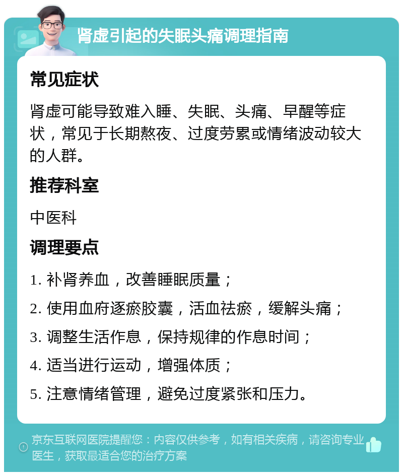 肾虚引起的失眠头痛调理指南 常见症状 肾虚可能导致难入睡、失眠、头痛、早醒等症状，常见于长期熬夜、过度劳累或情绪波动较大的人群。 推荐科室 中医科 调理要点 1. 补肾养血，改善睡眠质量； 2. 使用血府逐瘀胶囊，活血祛瘀，缓解头痛； 3. 调整生活作息，保持规律的作息时间； 4. 适当进行运动，增强体质； 5. 注意情绪管理，避免过度紧张和压力。