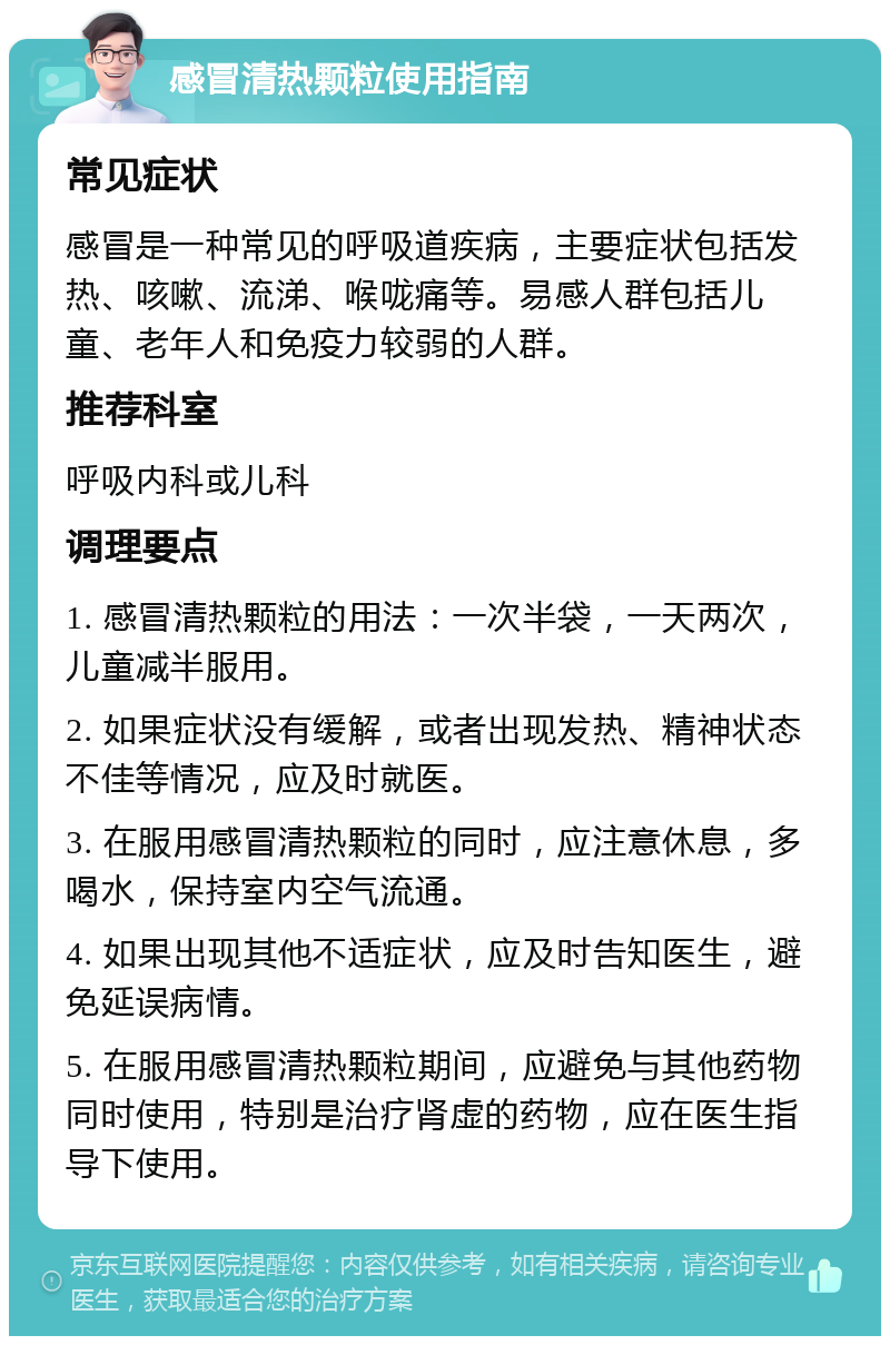 感冒清热颗粒使用指南 常见症状 感冒是一种常见的呼吸道疾病，主要症状包括发热、咳嗽、流涕、喉咙痛等。易感人群包括儿童、老年人和免疫力较弱的人群。 推荐科室 呼吸内科或儿科 调理要点 1. 感冒清热颗粒的用法：一次半袋，一天两次，儿童减半服用。 2. 如果症状没有缓解，或者出现发热、精神状态不佳等情况，应及时就医。 3. 在服用感冒清热颗粒的同时，应注意休息，多喝水，保持室内空气流通。 4. 如果出现其他不适症状，应及时告知医生，避免延误病情。 5. 在服用感冒清热颗粒期间，应避免与其他药物同时使用，特别是治疗肾虚的药物，应在医生指导下使用。