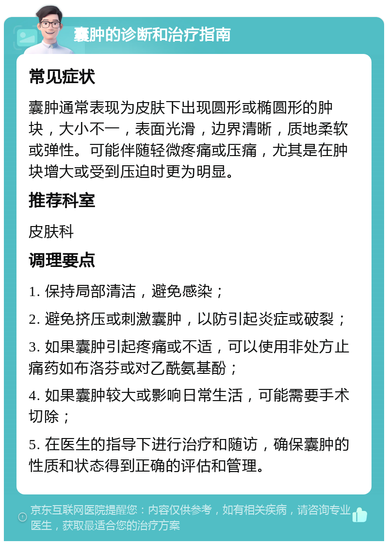 囊肿的诊断和治疗指南 常见症状 囊肿通常表现为皮肤下出现圆形或椭圆形的肿块，大小不一，表面光滑，边界清晰，质地柔软或弹性。可能伴随轻微疼痛或压痛，尤其是在肿块增大或受到压迫时更为明显。 推荐科室 皮肤科 调理要点 1. 保持局部清洁，避免感染； 2. 避免挤压或刺激囊肿，以防引起炎症或破裂； 3. 如果囊肿引起疼痛或不适，可以使用非处方止痛药如布洛芬或对乙酰氨基酚； 4. 如果囊肿较大或影响日常生活，可能需要手术切除； 5. 在医生的指导下进行治疗和随访，确保囊肿的性质和状态得到正确的评估和管理。