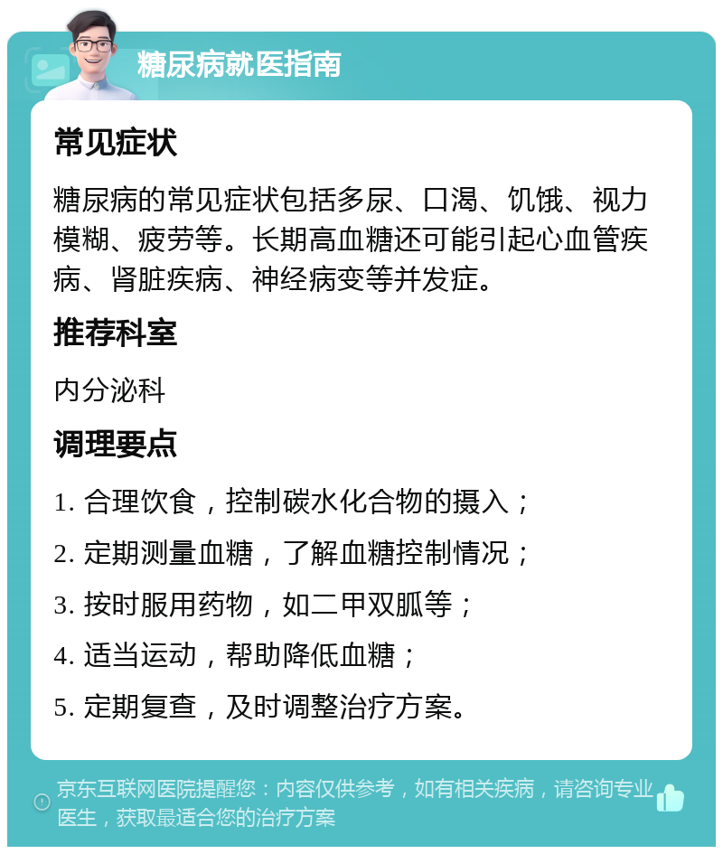 糖尿病就医指南 常见症状 糖尿病的常见症状包括多尿、口渴、饥饿、视力模糊、疲劳等。长期高血糖还可能引起心血管疾病、肾脏疾病、神经病变等并发症。 推荐科室 内分泌科 调理要点 1. 合理饮食，控制碳水化合物的摄入； 2. 定期测量血糖，了解血糖控制情况； 3. 按时服用药物，如二甲双胍等； 4. 适当运动，帮助降低血糖； 5. 定期复查，及时调整治疗方案。