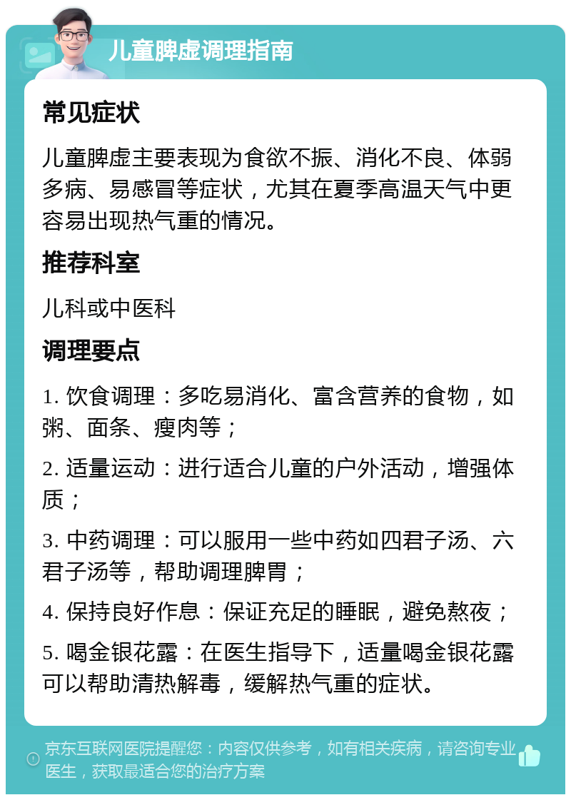 儿童脾虚调理指南 常见症状 儿童脾虚主要表现为食欲不振、消化不良、体弱多病、易感冒等症状，尤其在夏季高温天气中更容易出现热气重的情况。 推荐科室 儿科或中医科 调理要点 1. 饮食调理：多吃易消化、富含营养的食物，如粥、面条、瘦肉等； 2. 适量运动：进行适合儿童的户外活动，增强体质； 3. 中药调理：可以服用一些中药如四君子汤、六君子汤等，帮助调理脾胃； 4. 保持良好作息：保证充足的睡眠，避免熬夜； 5. 喝金银花露：在医生指导下，适量喝金银花露可以帮助清热解毒，缓解热气重的症状。