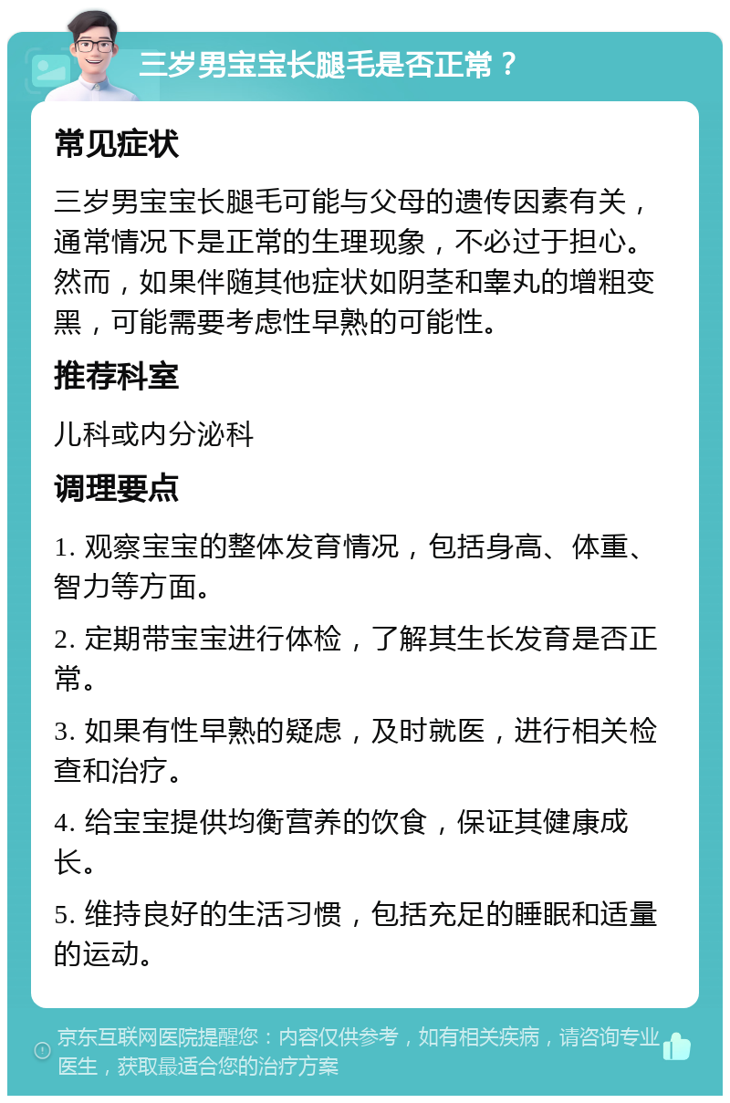 三岁男宝宝长腿毛是否正常？ 常见症状 三岁男宝宝长腿毛可能与父母的遗传因素有关，通常情况下是正常的生理现象，不必过于担心。然而，如果伴随其他症状如阴茎和睾丸的增粗变黑，可能需要考虑性早熟的可能性。 推荐科室 儿科或内分泌科 调理要点 1. 观察宝宝的整体发育情况，包括身高、体重、智力等方面。 2. 定期带宝宝进行体检，了解其生长发育是否正常。 3. 如果有性早熟的疑虑，及时就医，进行相关检查和治疗。 4. 给宝宝提供均衡营养的饮食，保证其健康成长。 5. 维持良好的生活习惯，包括充足的睡眠和适量的运动。