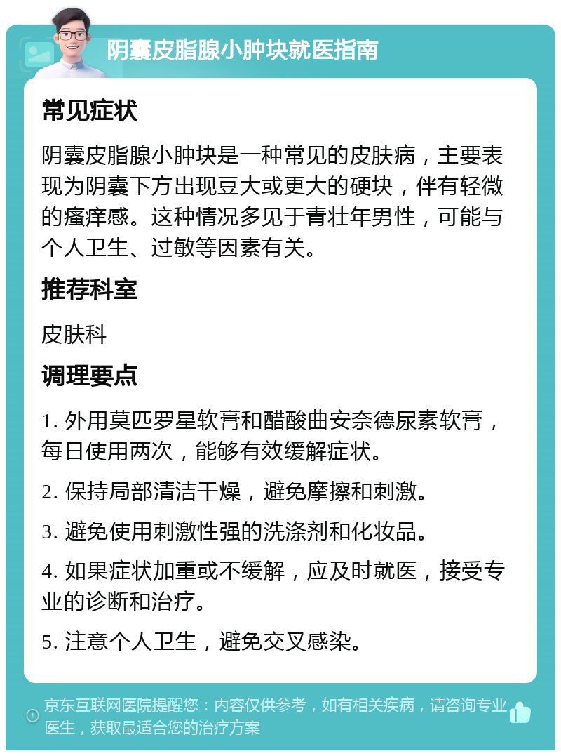 阴囊皮脂腺小肿块就医指南 常见症状 阴囊皮脂腺小肿块是一种常见的皮肤病，主要表现为阴囊下方出现豆大或更大的硬块，伴有轻微的瘙痒感。这种情况多见于青壮年男性，可能与个人卫生、过敏等因素有关。 推荐科室 皮肤科 调理要点 1. 外用莫匹罗星软膏和醋酸曲安奈德尿素软膏，每日使用两次，能够有效缓解症状。 2. 保持局部清洁干燥，避免摩擦和刺激。 3. 避免使用刺激性强的洗涤剂和化妆品。 4. 如果症状加重或不缓解，应及时就医，接受专业的诊断和治疗。 5. 注意个人卫生，避免交叉感染。