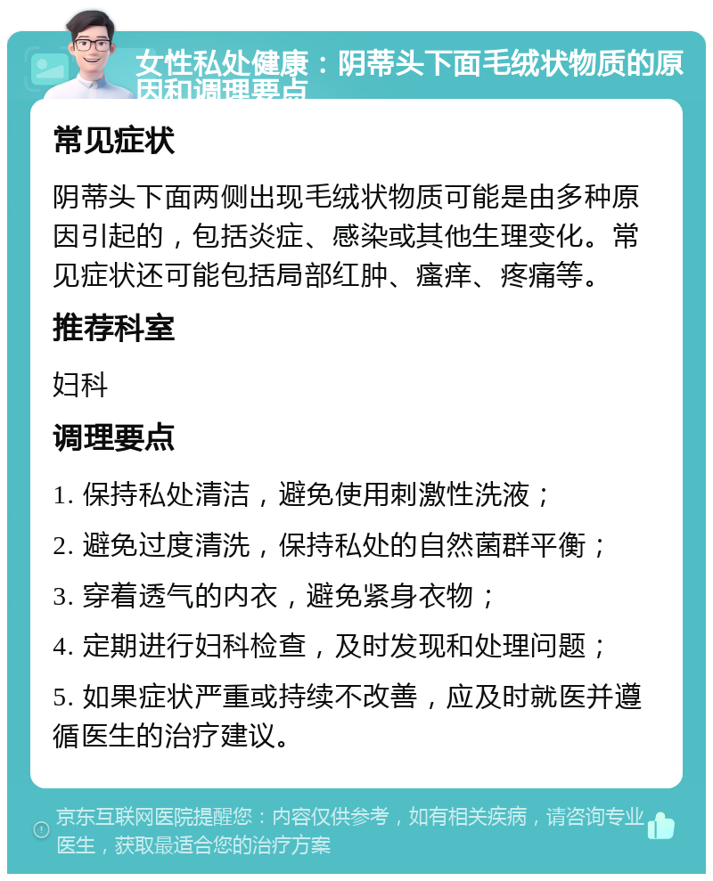 女性私处健康：阴蒂头下面毛绒状物质的原因和调理要点 常见症状 阴蒂头下面两侧出现毛绒状物质可能是由多种原因引起的，包括炎症、感染或其他生理变化。常见症状还可能包括局部红肿、瘙痒、疼痛等。 推荐科室 妇科 调理要点 1. 保持私处清洁，避免使用刺激性洗液； 2. 避免过度清洗，保持私处的自然菌群平衡； 3. 穿着透气的内衣，避免紧身衣物； 4. 定期进行妇科检查，及时发现和处理问题； 5. 如果症状严重或持续不改善，应及时就医并遵循医生的治疗建议。