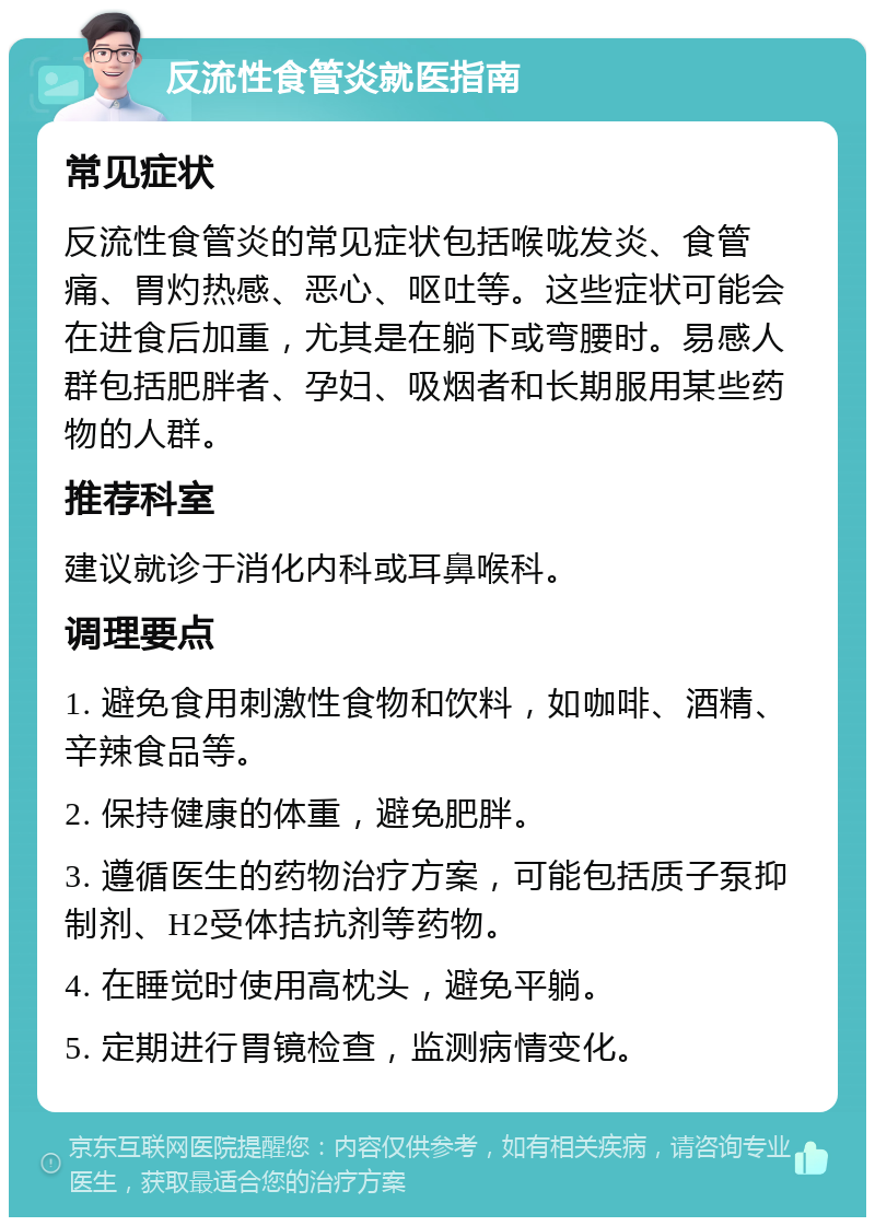 反流性食管炎就医指南 常见症状 反流性食管炎的常见症状包括喉咙发炎、食管痛、胃灼热感、恶心、呕吐等。这些症状可能会在进食后加重，尤其是在躺下或弯腰时。易感人群包括肥胖者、孕妇、吸烟者和长期服用某些药物的人群。 推荐科室 建议就诊于消化内科或耳鼻喉科。 调理要点 1. 避免食用刺激性食物和饮料，如咖啡、酒精、辛辣食品等。 2. 保持健康的体重，避免肥胖。 3. 遵循医生的药物治疗方案，可能包括质子泵抑制剂、H2受体拮抗剂等药物。 4. 在睡觉时使用高枕头，避免平躺。 5. 定期进行胃镜检查，监测病情变化。