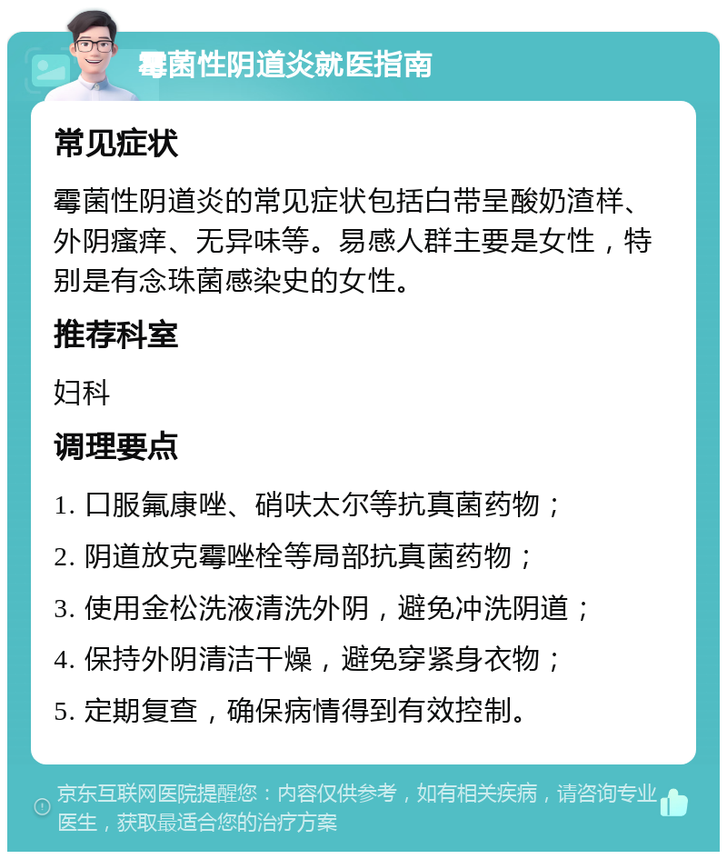 霉菌性阴道炎就医指南 常见症状 霉菌性阴道炎的常见症状包括白带呈酸奶渣样、外阴瘙痒、无异味等。易感人群主要是女性，特别是有念珠菌感染史的女性。 推荐科室 妇科 调理要点 1. 口服氟康唑、硝呋太尔等抗真菌药物； 2. 阴道放克霉唑栓等局部抗真菌药物； 3. 使用金松洗液清洗外阴，避免冲洗阴道； 4. 保持外阴清洁干燥，避免穿紧身衣物； 5. 定期复查，确保病情得到有效控制。