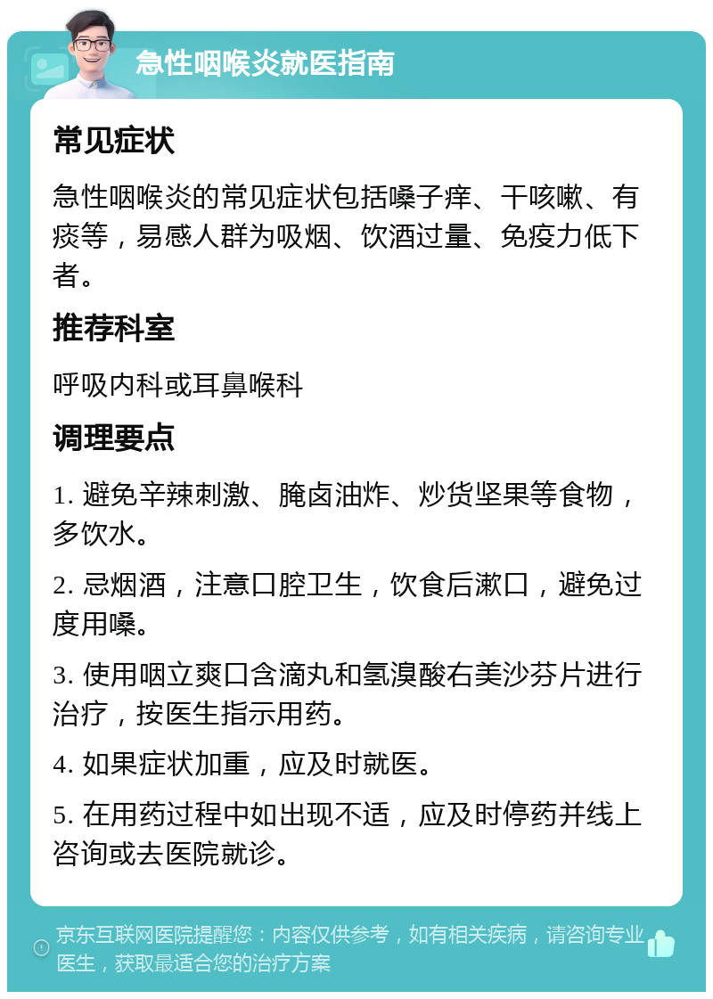 急性咽喉炎就医指南 常见症状 急性咽喉炎的常见症状包括嗓子痒、干咳嗽、有痰等，易感人群为吸烟、饮酒过量、免疫力低下者。 推荐科室 呼吸内科或耳鼻喉科 调理要点 1. 避免辛辣刺激、腌卤油炸、炒货坚果等食物，多饮水。 2. 忌烟酒，注意口腔卫生，饮食后漱口，避免过度用嗓。 3. 使用咽立爽口含滴丸和氢溴酸右美沙芬片进行治疗，按医生指示用药。 4. 如果症状加重，应及时就医。 5. 在用药过程中如出现不适，应及时停药并线上咨询或去医院就诊。