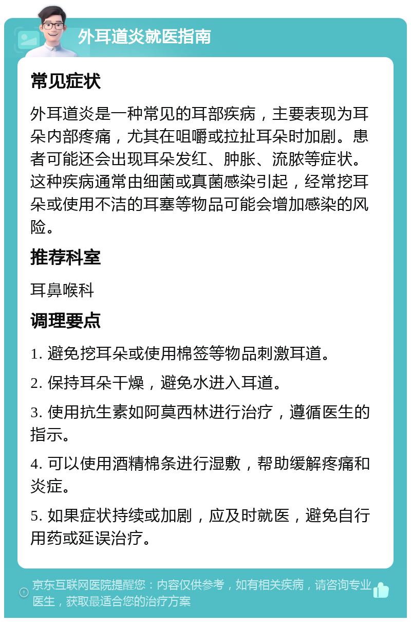 外耳道炎就医指南 常见症状 外耳道炎是一种常见的耳部疾病，主要表现为耳朵内部疼痛，尤其在咀嚼或拉扯耳朵时加剧。患者可能还会出现耳朵发红、肿胀、流脓等症状。这种疾病通常由细菌或真菌感染引起，经常挖耳朵或使用不洁的耳塞等物品可能会增加感染的风险。 推荐科室 耳鼻喉科 调理要点 1. 避免挖耳朵或使用棉签等物品刺激耳道。 2. 保持耳朵干燥，避免水进入耳道。 3. 使用抗生素如阿莫西林进行治疗，遵循医生的指示。 4. 可以使用酒精棉条进行湿敷，帮助缓解疼痛和炎症。 5. 如果症状持续或加剧，应及时就医，避免自行用药或延误治疗。