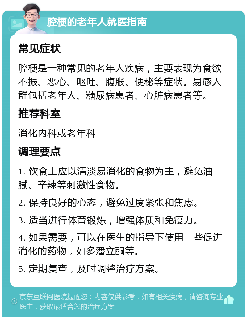 腔梗的老年人就医指南 常见症状 腔梗是一种常见的老年人疾病，主要表现为食欲不振、恶心、呕吐、腹胀、便秘等症状。易感人群包括老年人、糖尿病患者、心脏病患者等。 推荐科室 消化内科或老年科 调理要点 1. 饮食上应以清淡易消化的食物为主，避免油腻、辛辣等刺激性食物。 2. 保持良好的心态，避免过度紧张和焦虑。 3. 适当进行体育锻炼，增强体质和免疫力。 4. 如果需要，可以在医生的指导下使用一些促进消化的药物，如多潘立酮等。 5. 定期复查，及时调整治疗方案。