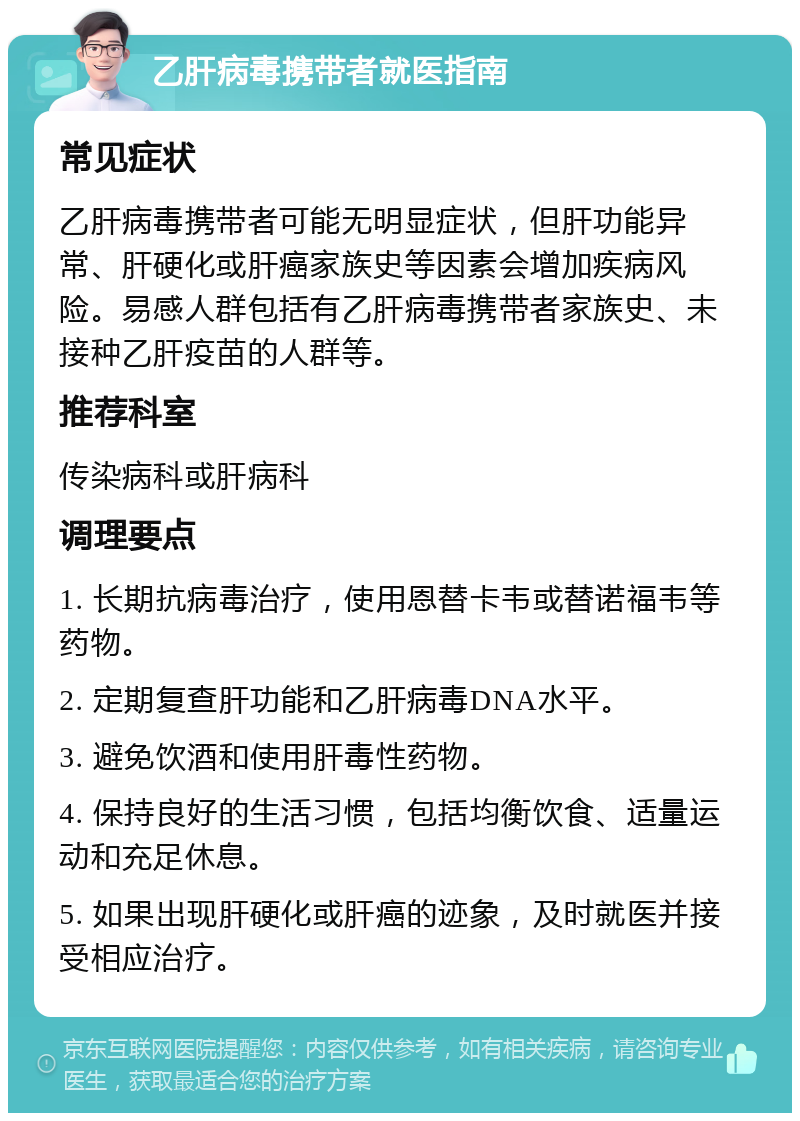 乙肝病毒携带者就医指南 常见症状 乙肝病毒携带者可能无明显症状，但肝功能异常、肝硬化或肝癌家族史等因素会增加疾病风险。易感人群包括有乙肝病毒携带者家族史、未接种乙肝疫苗的人群等。 推荐科室 传染病科或肝病科 调理要点 1. 长期抗病毒治疗，使用恩替卡韦或替诺福韦等药物。 2. 定期复查肝功能和乙肝病毒DNA水平。 3. 避免饮酒和使用肝毒性药物。 4. 保持良好的生活习惯，包括均衡饮食、适量运动和充足休息。 5. 如果出现肝硬化或肝癌的迹象，及时就医并接受相应治疗。