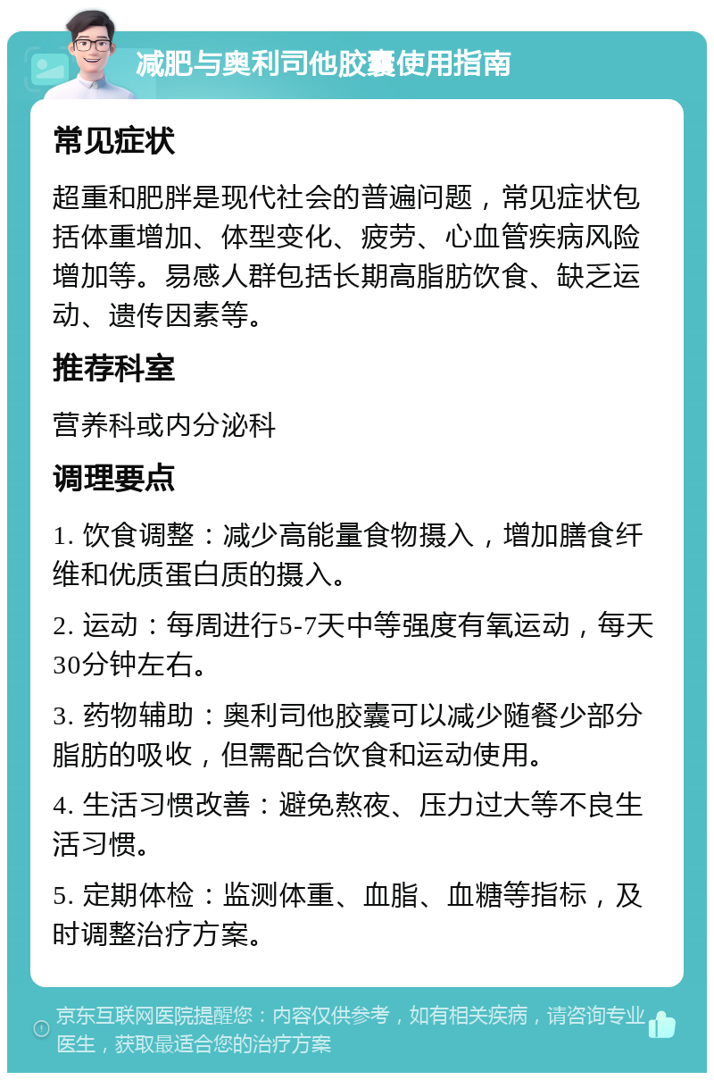 减肥与奥利司他胶囊使用指南 常见症状 超重和肥胖是现代社会的普遍问题，常见症状包括体重增加、体型变化、疲劳、心血管疾病风险增加等。易感人群包括长期高脂肪饮食、缺乏运动、遗传因素等。 推荐科室 营养科或内分泌科 调理要点 1. 饮食调整：减少高能量食物摄入，增加膳食纤维和优质蛋白质的摄入。 2. 运动：每周进行5-7天中等强度有氧运动，每天30分钟左右。 3. 药物辅助：奥利司他胶囊可以减少随餐少部分脂肪的吸收，但需配合饮食和运动使用。 4. 生活习惯改善：避免熬夜、压力过大等不良生活习惯。 5. 定期体检：监测体重、血脂、血糖等指标，及时调整治疗方案。