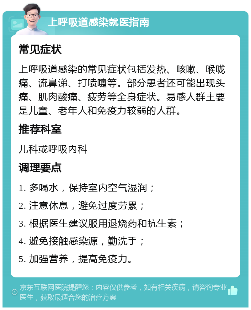 上呼吸道感染就医指南 常见症状 上呼吸道感染的常见症状包括发热、咳嗽、喉咙痛、流鼻涕、打喷嚏等。部分患者还可能出现头痛、肌肉酸痛、疲劳等全身症状。易感人群主要是儿童、老年人和免疫力较弱的人群。 推荐科室 儿科或呼吸内科 调理要点 1. 多喝水，保持室内空气湿润； 2. 注意休息，避免过度劳累； 3. 根据医生建议服用退烧药和抗生素； 4. 避免接触感染源，勤洗手； 5. 加强营养，提高免疫力。