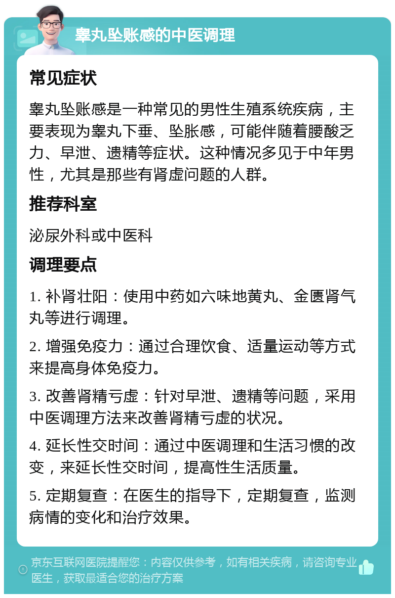 睾丸坠账感的中医调理 常见症状 睾丸坠账感是一种常见的男性生殖系统疾病，主要表现为睾丸下垂、坠胀感，可能伴随着腰酸乏力、早泄、遗精等症状。这种情况多见于中年男性，尤其是那些有肾虚问题的人群。 推荐科室 泌尿外科或中医科 调理要点 1. 补肾壮阳：使用中药如六味地黄丸、金匮肾气丸等进行调理。 2. 增强免疫力：通过合理饮食、适量运动等方式来提高身体免疫力。 3. 改善肾精亏虚：针对早泄、遗精等问题，采用中医调理方法来改善肾精亏虚的状况。 4. 延长性交时间：通过中医调理和生活习惯的改变，来延长性交时间，提高性生活质量。 5. 定期复查：在医生的指导下，定期复查，监测病情的变化和治疗效果。