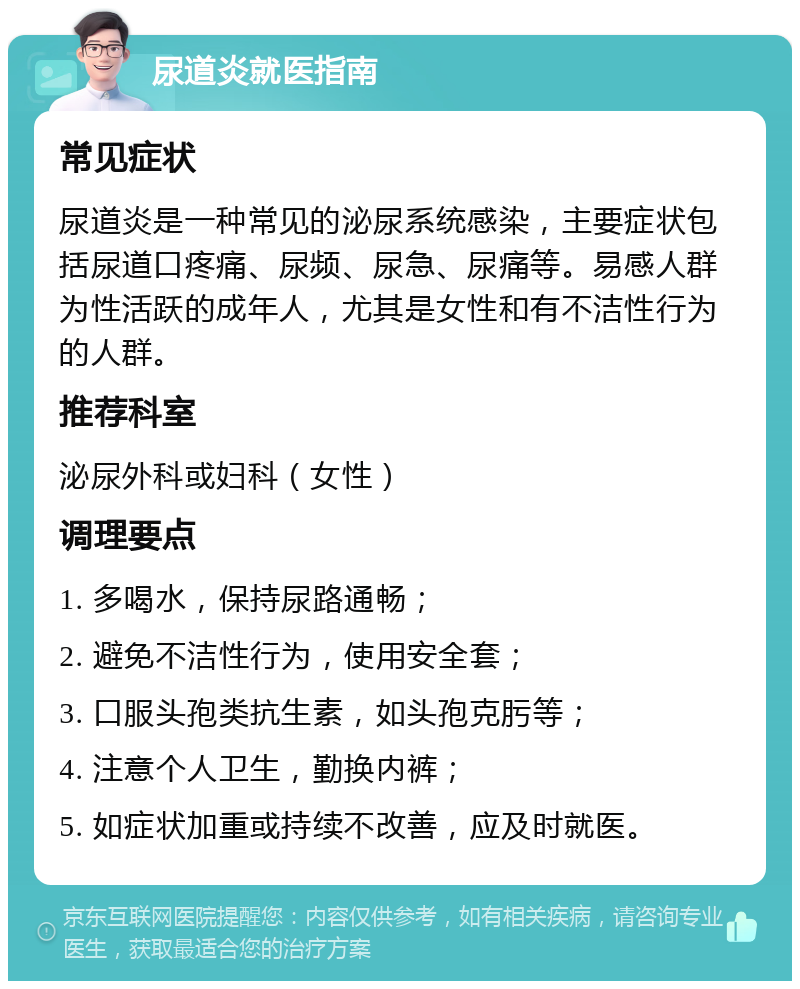 尿道炎就医指南 常见症状 尿道炎是一种常见的泌尿系统感染，主要症状包括尿道口疼痛、尿频、尿急、尿痛等。易感人群为性活跃的成年人，尤其是女性和有不洁性行为的人群。 推荐科室 泌尿外科或妇科（女性） 调理要点 1. 多喝水，保持尿路通畅； 2. 避免不洁性行为，使用安全套； 3. 口服头孢类抗生素，如头孢克肟等； 4. 注意个人卫生，勤换内裤； 5. 如症状加重或持续不改善，应及时就医。