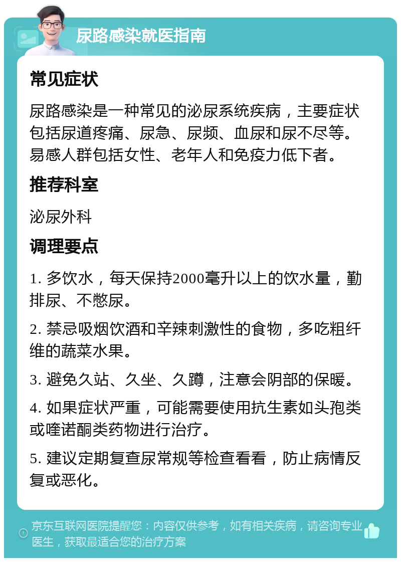 尿路感染就医指南 常见症状 尿路感染是一种常见的泌尿系统疾病，主要症状包括尿道疼痛、尿急、尿频、血尿和尿不尽等。易感人群包括女性、老年人和免疫力低下者。 推荐科室 泌尿外科 调理要点 1. 多饮水，每天保持2000毫升以上的饮水量，勤排尿、不憋尿。 2. 禁忌吸烟饮酒和辛辣刺激性的食物，多吃粗纤维的蔬菜水果。 3. 避免久站、久坐、久蹲，注意会阴部的保暖。 4. 如果症状严重，可能需要使用抗生素如头孢类或喹诺酮类药物进行治疗。 5. 建议定期复查尿常规等检查看看，防止病情反复或恶化。