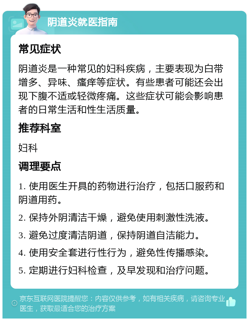 阴道炎就医指南 常见症状 阴道炎是一种常见的妇科疾病，主要表现为白带增多、异味、瘙痒等症状。有些患者可能还会出现下腹不适或轻微疼痛。这些症状可能会影响患者的日常生活和性生活质量。 推荐科室 妇科 调理要点 1. 使用医生开具的药物进行治疗，包括口服药和阴道用药。 2. 保持外阴清洁干燥，避免使用刺激性洗液。 3. 避免过度清洁阴道，保持阴道自洁能力。 4. 使用安全套进行性行为，避免性传播感染。 5. 定期进行妇科检查，及早发现和治疗问题。