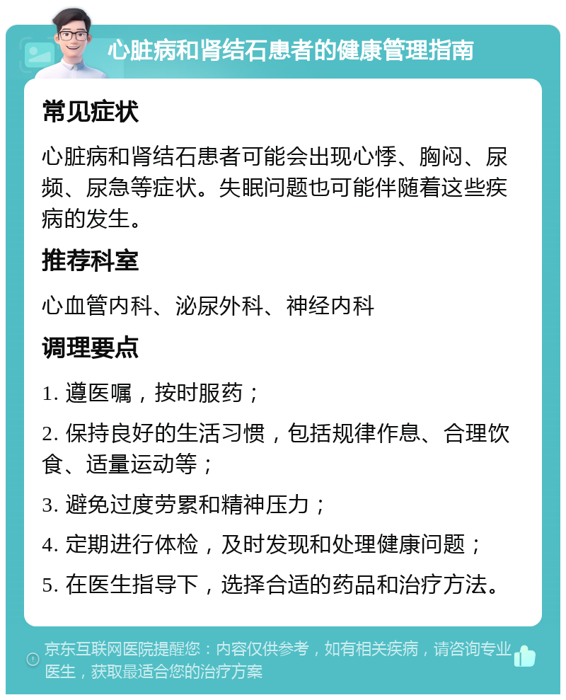 心脏病和肾结石患者的健康管理指南 常见症状 心脏病和肾结石患者可能会出现心悸、胸闷、尿频、尿急等症状。失眠问题也可能伴随着这些疾病的发生。 推荐科室 心血管内科、泌尿外科、神经内科 调理要点 1. 遵医嘱，按时服药； 2. 保持良好的生活习惯，包括规律作息、合理饮食、适量运动等； 3. 避免过度劳累和精神压力； 4. 定期进行体检，及时发现和处理健康问题； 5. 在医生指导下，选择合适的药品和治疗方法。