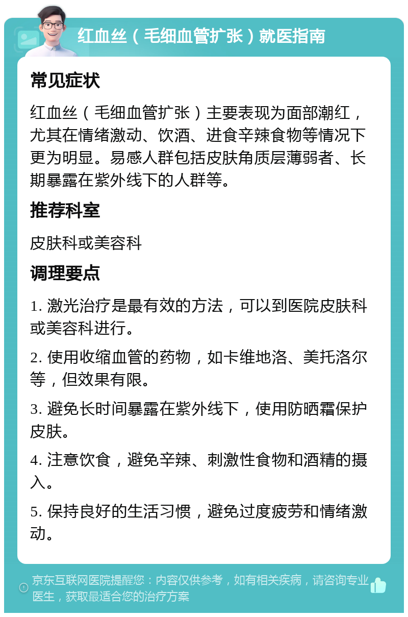 红血丝（毛细血管扩张）就医指南 常见症状 红血丝（毛细血管扩张）主要表现为面部潮红，尤其在情绪激动、饮酒、进食辛辣食物等情况下更为明显。易感人群包括皮肤角质层薄弱者、长期暴露在紫外线下的人群等。 推荐科室 皮肤科或美容科 调理要点 1. 激光治疗是最有效的方法，可以到医院皮肤科或美容科进行。 2. 使用收缩血管的药物，如卡维地洛、美托洛尔等，但效果有限。 3. 避免长时间暴露在紫外线下，使用防晒霜保护皮肤。 4. 注意饮食，避免辛辣、刺激性食物和酒精的摄入。 5. 保持良好的生活习惯，避免过度疲劳和情绪激动。