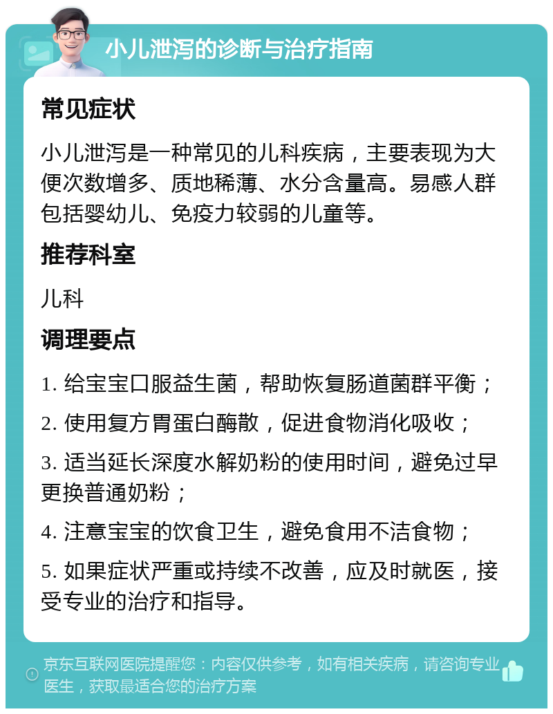 小儿泄泻的诊断与治疗指南 常见症状 小儿泄泻是一种常见的儿科疾病，主要表现为大便次数增多、质地稀薄、水分含量高。易感人群包括婴幼儿、免疫力较弱的儿童等。 推荐科室 儿科 调理要点 1. 给宝宝口服益生菌，帮助恢复肠道菌群平衡； 2. 使用复方胃蛋白酶散，促进食物消化吸收； 3. 适当延长深度水解奶粉的使用时间，避免过早更换普通奶粉； 4. 注意宝宝的饮食卫生，避免食用不洁食物； 5. 如果症状严重或持续不改善，应及时就医，接受专业的治疗和指导。