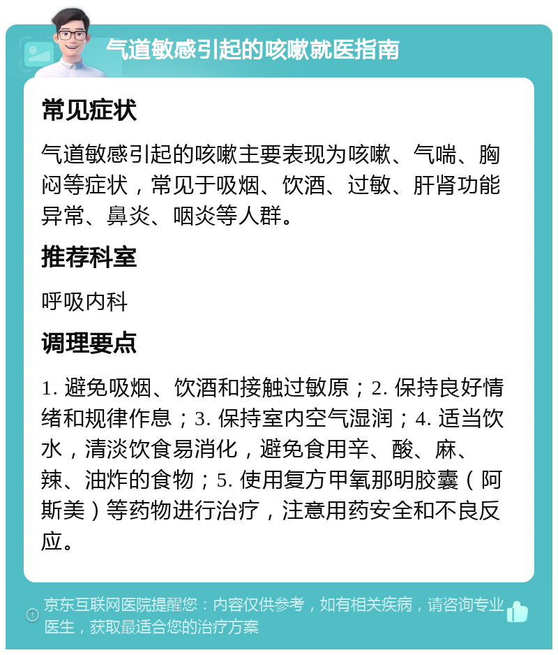 气道敏感引起的咳嗽就医指南 常见症状 气道敏感引起的咳嗽主要表现为咳嗽、气喘、胸闷等症状，常见于吸烟、饮酒、过敏、肝肾功能异常、鼻炎、咽炎等人群。 推荐科室 呼吸内科 调理要点 1. 避免吸烟、饮酒和接触过敏原；2. 保持良好情绪和规律作息；3. 保持室内空气湿润；4. 适当饮水，清淡饮食易消化，避免食用辛、酸、麻、辣、油炸的食物；5. 使用复方甲氧那明胶囊（阿斯美）等药物进行治疗，注意用药安全和不良反应。