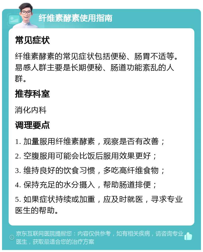 纤维素酵素使用指南 常见症状 纤维素酵素的常见症状包括便秘、肠胃不适等。易感人群主要是长期便秘、肠道功能紊乱的人群。 推荐科室 消化内科 调理要点 1. 加量服用纤维素酵素，观察是否有改善； 2. 空腹服用可能会比饭后服用效果更好； 3. 维持良好的饮食习惯，多吃高纤维食物； 4. 保持充足的水分摄入，帮助肠道排便； 5. 如果症状持续或加重，应及时就医，寻求专业医生的帮助。