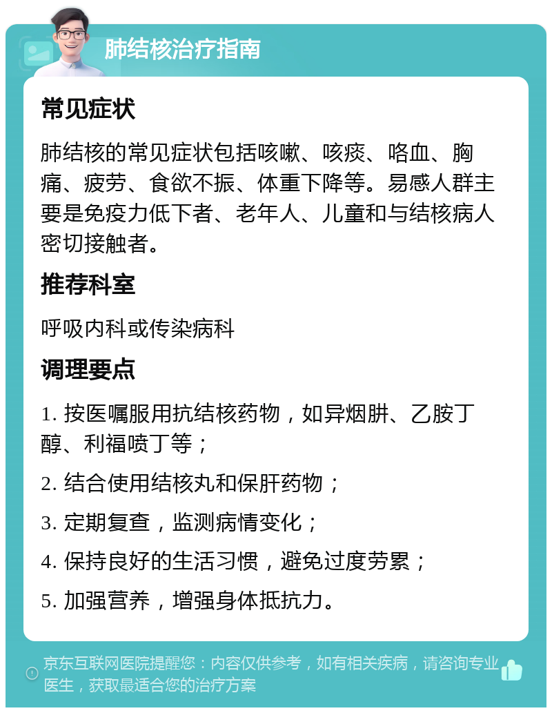 肺结核治疗指南 常见症状 肺结核的常见症状包括咳嗽、咳痰、咯血、胸痛、疲劳、食欲不振、体重下降等。易感人群主要是免疫力低下者、老年人、儿童和与结核病人密切接触者。 推荐科室 呼吸内科或传染病科 调理要点 1. 按医嘱服用抗结核药物，如异烟肼、乙胺丁醇、利福喷丁等； 2. 结合使用结核丸和保肝药物； 3. 定期复查，监测病情变化； 4. 保持良好的生活习惯，避免过度劳累； 5. 加强营养，增强身体抵抗力。