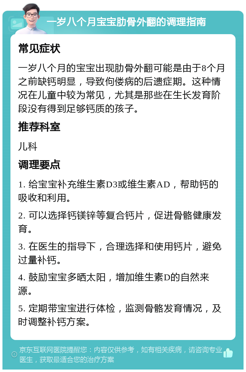 一岁八个月宝宝肋骨外翻的调理指南 常见症状 一岁八个月的宝宝出现肋骨外翻可能是由于8个月之前缺钙明显，导致佝偻病的后遗症期。这种情况在儿童中较为常见，尤其是那些在生长发育阶段没有得到足够钙质的孩子。 推荐科室 儿科 调理要点 1. 给宝宝补充维生素D3或维生素AD，帮助钙的吸收和利用。 2. 可以选择钙镁锌等复合钙片，促进骨骼健康发育。 3. 在医生的指导下，合理选择和使用钙片，避免过量补钙。 4. 鼓励宝宝多晒太阳，增加维生素D的自然来源。 5. 定期带宝宝进行体检，监测骨骼发育情况，及时调整补钙方案。