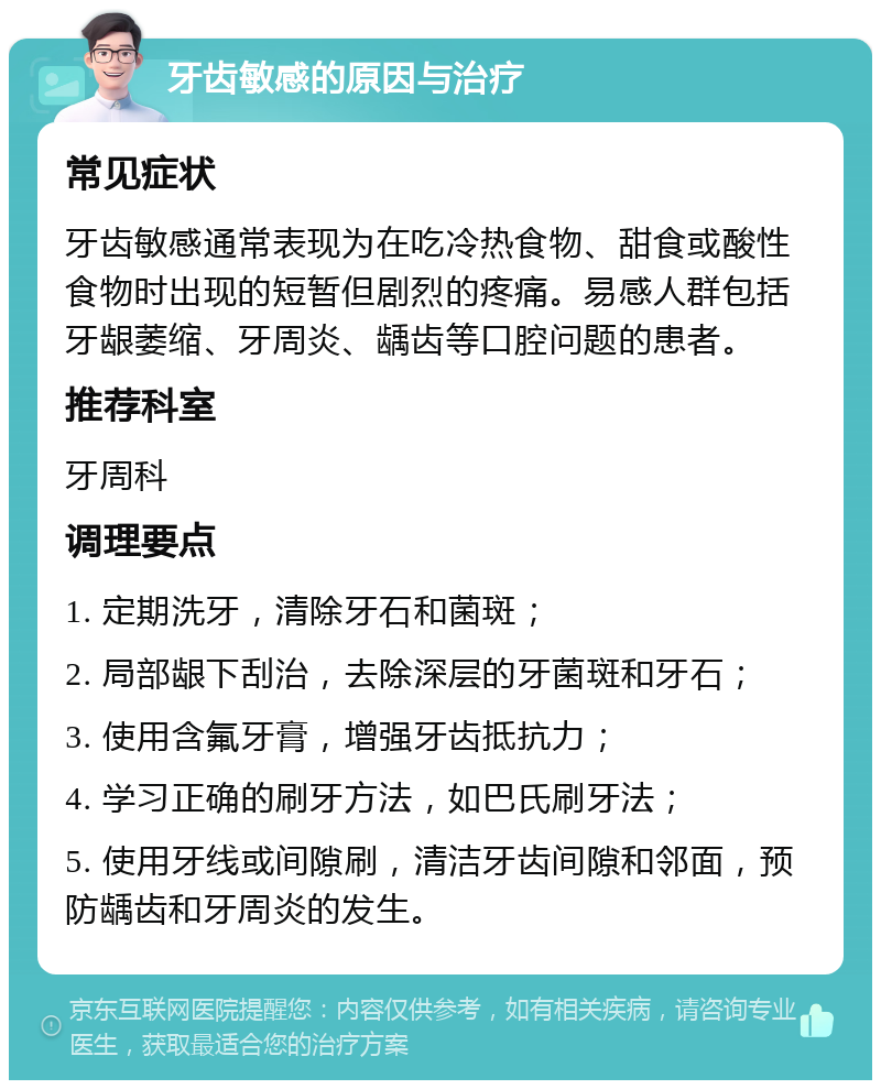 牙齿敏感的原因与治疗 常见症状 牙齿敏感通常表现为在吃冷热食物、甜食或酸性食物时出现的短暂但剧烈的疼痛。易感人群包括牙龈萎缩、牙周炎、龋齿等口腔问题的患者。 推荐科室 牙周科 调理要点 1. 定期洗牙，清除牙石和菌斑； 2. 局部龈下刮治，去除深层的牙菌斑和牙石； 3. 使用含氟牙膏，增强牙齿抵抗力； 4. 学习正确的刷牙方法，如巴氏刷牙法； 5. 使用牙线或间隙刷，清洁牙齿间隙和邻面，预防龋齿和牙周炎的发生。