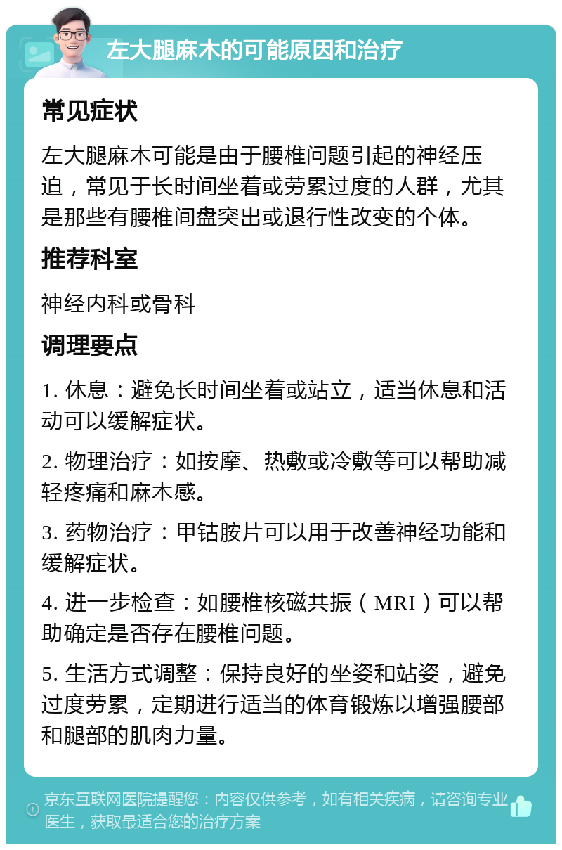 左大腿麻木的可能原因和治疗 常见症状 左大腿麻木可能是由于腰椎问题引起的神经压迫，常见于长时间坐着或劳累过度的人群，尤其是那些有腰椎间盘突出或退行性改变的个体。 推荐科室 神经内科或骨科 调理要点 1. 休息：避免长时间坐着或站立，适当休息和活动可以缓解症状。 2. 物理治疗：如按摩、热敷或冷敷等可以帮助减轻疼痛和麻木感。 3. 药物治疗：甲钴胺片可以用于改善神经功能和缓解症状。 4. 进一步检查：如腰椎核磁共振（MRI）可以帮助确定是否存在腰椎问题。 5. 生活方式调整：保持良好的坐姿和站姿，避免过度劳累，定期进行适当的体育锻炼以增强腰部和腿部的肌肉力量。