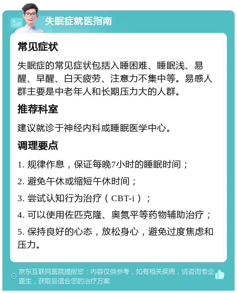 失眠症就医指南 常见症状 失眠症的常见症状包括入睡困难、睡眠浅、易醒、早醒、白天疲劳、注意力不集中等。易感人群主要是中老年人和长期压力大的人群。 推荐科室 建议就诊于神经内科或睡眠医学中心。 调理要点 1. 规律作息，保证每晚7小时的睡眠时间； 2. 避免午休或缩短午休时间； 3. 尝试认知行为治疗（CBT-i）； 4. 可以使用佐匹克隆、奥氮平等药物辅助治疗； 5. 保持良好的心态，放松身心，避免过度焦虑和压力。