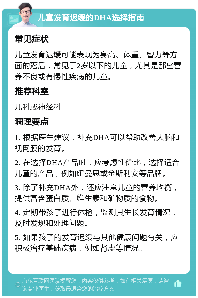 儿童发育迟缓的DHA选择指南 常见症状 儿童发育迟缓可能表现为身高、体重、智力等方面的落后，常见于2岁以下的儿童，尤其是那些营养不良或有慢性疾病的儿童。 推荐科室 儿科或神经科 调理要点 1. 根据医生建议，补充DHA可以帮助改善大脑和视网膜的发育。 2. 在选择DHA产品时，应考虑性价比，选择适合儿童的产品，例如纽曼思或金斯利安等品牌。 3. 除了补充DHA外，还应注意儿童的营养均衡，提供富含蛋白质、维生素和矿物质的食物。 4. 定期带孩子进行体检，监测其生长发育情况，及时发现和处理问题。 5. 如果孩子的发育迟缓与其他健康问题有关，应积极治疗基础疾病，例如肾虚等情况。