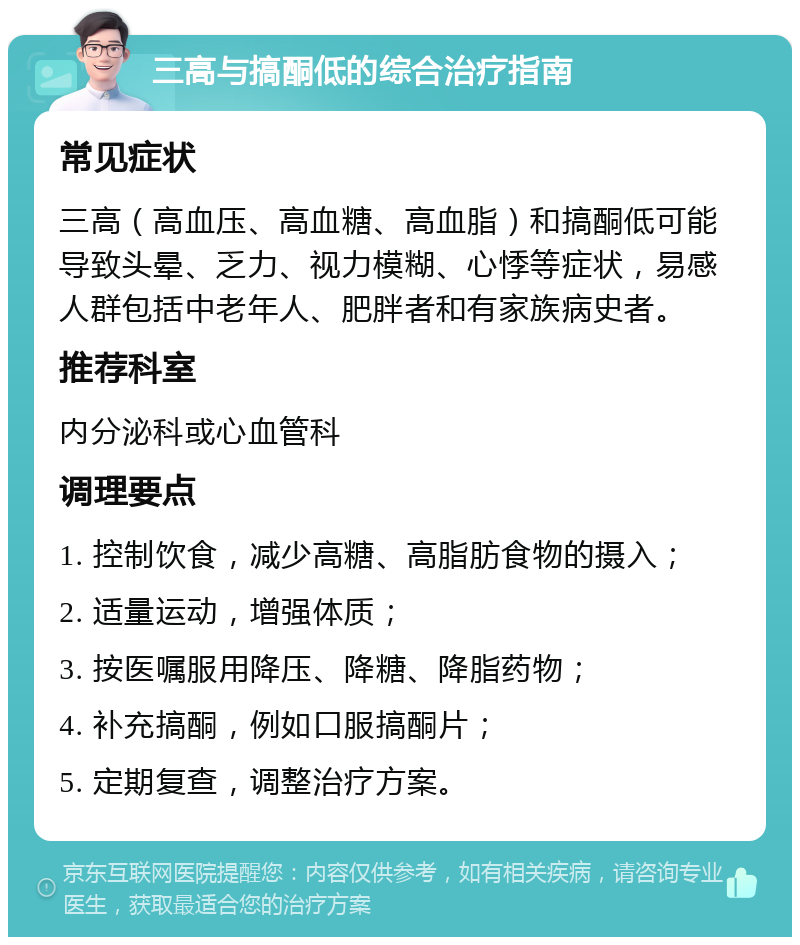 三高与搞酮低的综合治疗指南 常见症状 三高（高血压、高血糖、高血脂）和搞酮低可能导致头晕、乏力、视力模糊、心悸等症状，易感人群包括中老年人、肥胖者和有家族病史者。 推荐科室 内分泌科或心血管科 调理要点 1. 控制饮食，减少高糖、高脂肪食物的摄入； 2. 适量运动，增强体质； 3. 按医嘱服用降压、降糖、降脂药物； 4. 补充搞酮，例如口服搞酮片； 5. 定期复查，调整治疗方案。