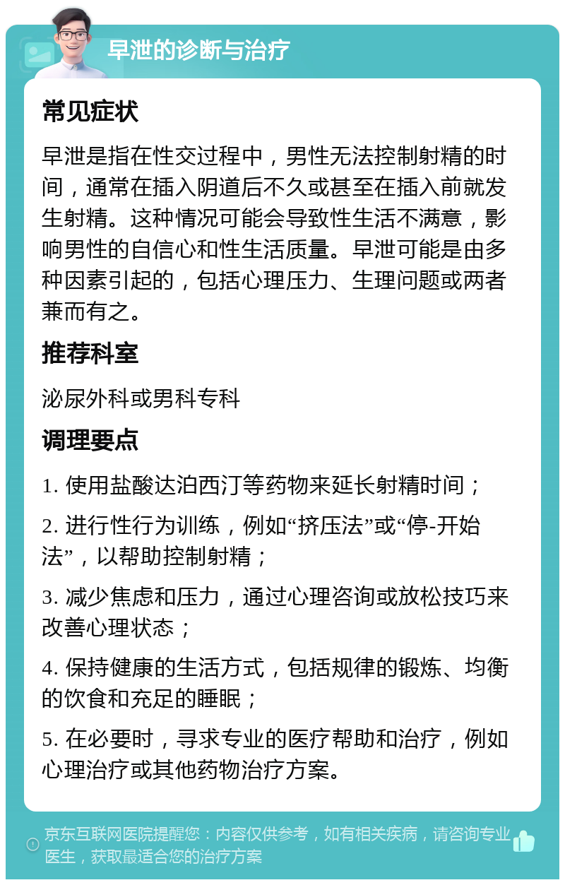 早泄的诊断与治疗 常见症状 早泄是指在性交过程中，男性无法控制射精的时间，通常在插入阴道后不久或甚至在插入前就发生射精。这种情况可能会导致性生活不满意，影响男性的自信心和性生活质量。早泄可能是由多种因素引起的，包括心理压力、生理问题或两者兼而有之。 推荐科室 泌尿外科或男科专科 调理要点 1. 使用盐酸达泊西汀等药物来延长射精时间； 2. 进行性行为训练，例如“挤压法”或“停-开始法”，以帮助控制射精； 3. 减少焦虑和压力，通过心理咨询或放松技巧来改善心理状态； 4. 保持健康的生活方式，包括规律的锻炼、均衡的饮食和充足的睡眠； 5. 在必要时，寻求专业的医疗帮助和治疗，例如心理治疗或其他药物治疗方案。