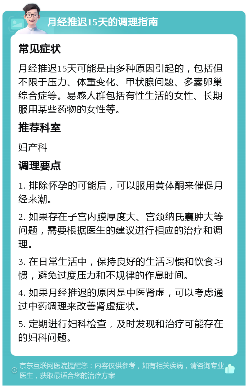 月经推迟15天的调理指南 常见症状 月经推迟15天可能是由多种原因引起的，包括但不限于压力、体重变化、甲状腺问题、多囊卵巢综合症等。易感人群包括有性生活的女性、长期服用某些药物的女性等。 推荐科室 妇产科 调理要点 1. 排除怀孕的可能后，可以服用黄体酮来催促月经来潮。 2. 如果存在子宫内膜厚度大、宫颈纳氏襄肿大等问题，需要根据医生的建议进行相应的治疗和调理。 3. 在日常生活中，保持良好的生活习惯和饮食习惯，避免过度压力和不规律的作息时间。 4. 如果月经推迟的原因是中医肾虚，可以考虑通过中药调理来改善肾虚症状。 5. 定期进行妇科检查，及时发现和治疗可能存在的妇科问题。