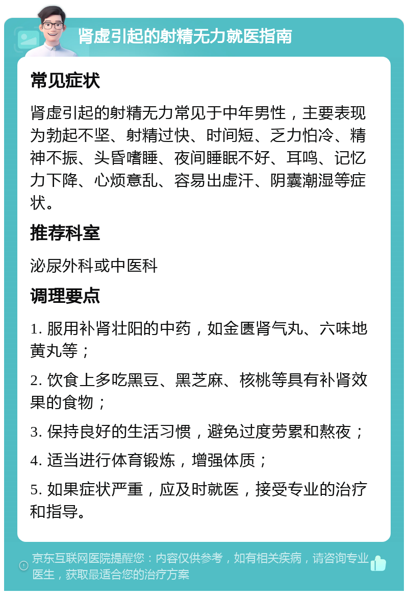 肾虚引起的射精无力就医指南 常见症状 肾虚引起的射精无力常见于中年男性，主要表现为勃起不坚、射精过快、时间短、乏力怕冷、精神不振、头昏嗜睡、夜间睡眠不好、耳鸣、记忆力下降、心烦意乱、容易出虚汗、阴囊潮湿等症状。 推荐科室 泌尿外科或中医科 调理要点 1. 服用补肾壮阳的中药，如金匮肾气丸、六味地黄丸等； 2. 饮食上多吃黑豆、黑芝麻、核桃等具有补肾效果的食物； 3. 保持良好的生活习惯，避免过度劳累和熬夜； 4. 适当进行体育锻炼，增强体质； 5. 如果症状严重，应及时就医，接受专业的治疗和指导。