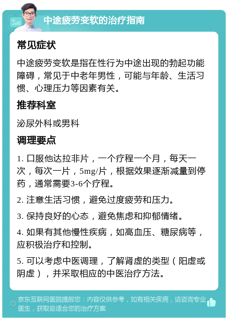 中途疲劳变软的治疗指南 常见症状 中途疲劳变软是指在性行为中途出现的勃起功能障碍，常见于中老年男性，可能与年龄、生活习惯、心理压力等因素有关。 推荐科室 泌尿外科或男科 调理要点 1. 口服他达拉非片，一个疗程一个月，每天一次，每次一片，5mg/片，根据效果逐渐减量到停药，通常需要3-6个疗程。 2. 注意生活习惯，避免过度疲劳和压力。 3. 保持良好的心态，避免焦虑和抑郁情绪。 4. 如果有其他慢性疾病，如高血压、糖尿病等，应积极治疗和控制。 5. 可以考虑中医调理，了解肾虚的类型（阳虚或阴虚），并采取相应的中医治疗方法。