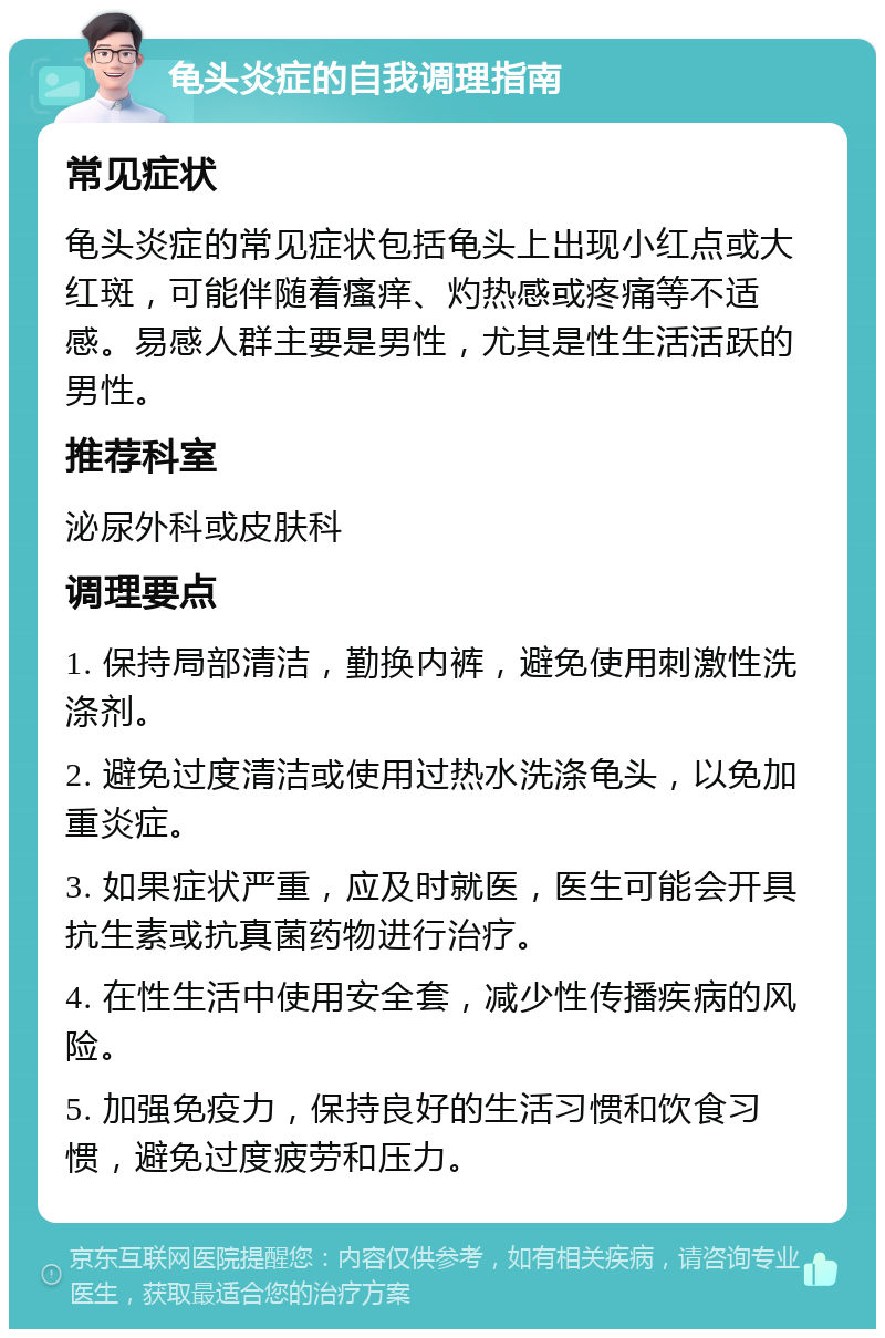 龟头炎症的自我调理指南 常见症状 龟头炎症的常见症状包括龟头上出现小红点或大红斑，可能伴随着瘙痒、灼热感或疼痛等不适感。易感人群主要是男性，尤其是性生活活跃的男性。 推荐科室 泌尿外科或皮肤科 调理要点 1. 保持局部清洁，勤换内裤，避免使用刺激性洗涤剂。 2. 避免过度清洁或使用过热水洗涤龟头，以免加重炎症。 3. 如果症状严重，应及时就医，医生可能会开具抗生素或抗真菌药物进行治疗。 4. 在性生活中使用安全套，减少性传播疾病的风险。 5. 加强免疫力，保持良好的生活习惯和饮食习惯，避免过度疲劳和压力。